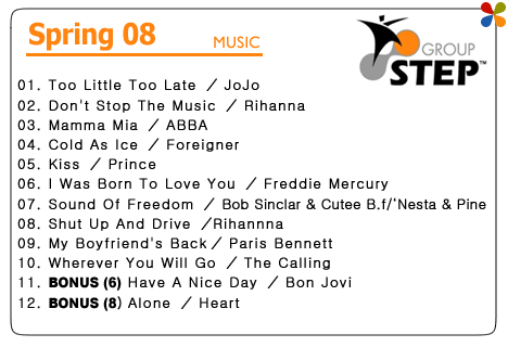 GROUP STEP [SPRING'08]@01.Too Little Too Late ^ JoJo@02.Don't Stop The Music ^ Rihanna@03.Mamma Mia ^ ABBA@04.Cold As Ice ^ Foreigner@05.Kiss ^ Prince@06.I Was Born To Love You ^ Freddie Mercury@07.Sound Of Freedom ^ Bob Sinclar & Cutee B.f/eNesta & Pine@08.Shut Up And Drive ^Rihannna@09.My Boyfriend's Back^ Paris Bennett@10.Wherever You Will Go ^ The Calling@11.BONUS (6) Have A Nice Day ^ Bon Jovi@12.BONUS (8) Alone ^ Heart